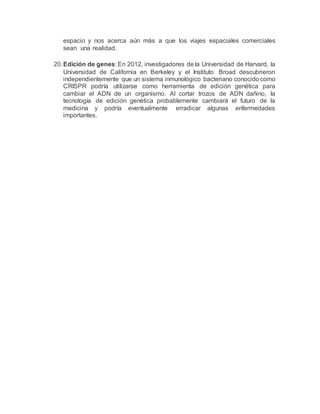 espacio y nos acerca aún más a que los viajes espaciales comerciales
sean una realidad.
20.Edición de genes: En 2012, investigadores de la Universidad de Harvard, la
Universidad de California en Berkeley y el Instituto Broad descubrieron
independientemente que un sistema inmunológico bacteriano conocido como
CRISPR podría utilizarse como herramienta de edición genética para
cambiar el ADN de un organismo. Al cortar trozos de ADN dañino, la
tecnología de edición genética probablemente cambiará el futuro de la
medicina y podría eventualmente erradicar algunas enfermedades
importantes.
 