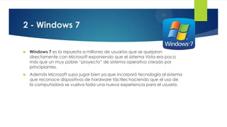 2 - Windows 7
 Windows 7 es la repuesta a millones de usuarios que se quejaron
directamente con Microsoft exponiendo que el sistema Vista era poco
más que un muy pobre “proyecto” de sistema operativo creado por
principiantes.
 Además Microsoft supo jugar bien ya que incorporó tecnología al sistema
que reconoce dispositivos de hardware táctiles haciendo que el uso de
la computadora se vuelva toda una nueva experiencia para el usuario.
 