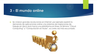 3 - El mundo online
 Se vivieron grandes revoluciones en Internet, por ejemplo explotó la
demanda de aplicaciones online y los sistemas de migraciones de
trabajo en disco duro hacia una plataforma en línea, el término “Cloud
Computing” o “Computación en Nube”, es cada vez más escuchado.
 