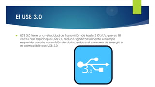 El USB 3.0
 USB 3.0 tiene una velocidad de transmisión de hasta 5 Gbit/s, que es 10
veces más rápido que USB 2.0, reduce significativamente el tiempo
requerido para la transmisión de datos, reduce el consumo de energía y
es compatible con USB 2.0.
 