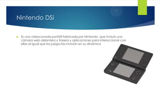 Nintendo DSi
 Es una videoconsola portátil fabricada por Nintendo, que incluía una
cámara web delantera y trasera y aplicaciones para interaccionar con
ellas al igual que los juegos las incluían en su dinámica
 