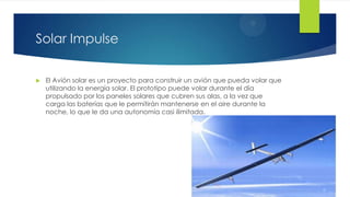 Solar Impulse
 El Avión solar es un proyecto para construir un avión que pueda volar que
utilizando la energía solar. El prototipo puede volar durante el día
propulsado por los paneles solares que cubren sus alas, a la vez que
carga las baterías que le permitirán mantenerse en el aire durante la
noche, lo que le da una autonomía casi ilimitada.
 