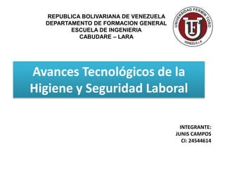 REPUBLICA BOLIVARIANA DE VENEZUELA 
DEPARTAMENTO DE FORMACION GENERAL 
ESCUELA DE INGENIERIA 
CABUDARE – LARA 
Avances Tecnológicos de la 
Higiene y Seguridad Laboral 
INTEGRANTE: 
JUNIS CAMPOS 
CI: 24544614 
 