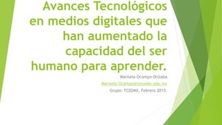 Avances Tecnológicos
en medios digitales que
han aumentado la
capacidad del ser
humano para aprender.
Marisela Ocampo Orizaba
Marisela.Ocampo@cesunbc.edu.mx
Grupo: TC02MX, Febrero 2015.
 