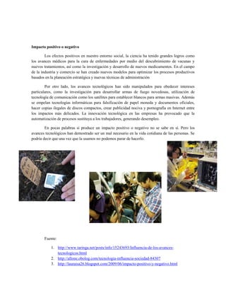 Impacto positivo o negativo
Los efectos positivos en nuestro entorno social, la ciencia ha tenido grandes logros como
los avances médicos para la cura de enfermedades por medio del descubrimiento de vacunas y
nuevos tratamientos, así como la investigación y desarrollo de nuevos medicamentos. En el campo
de la industria y comercio se han creado nuevos modelos para optimizar los procesos productivos
basados en la planeación estratégica y nuevas técnicas de administración
Por otro lado, los avances tecnológicos han sido manipulados para obedecer intereses
particulares, como la investigación para desarrollar armas de fuego novedosas, utilización de
tecnología de comunicación como los satélites para establecer blancos para armas masivas. Además
se empelan tecnologías informáticas para falsificación de papel moneda y documentos oficiales,
hacer copias ilegales de discos compactos, crear publicidad nociva y pornografía en Internet entre
los impactos más delicados. La innovación tecnológica en las empresas ha provocado que la
automatización de procesos sustituya a los trabajadores, generando desempleo.
En pocas palabras si produce un impacto positivo o negativo no se sabe en sí. Pero los
avances tecnológicos han demostrado ser un mal necesario en la vida cotidiana de las personas. Se
podría decir que una vez que la usamos no podemos parar de hacerlo.
Fuente:
1. http://www.taringa.net/posts/info/15243693/Influencia-de-los-avances-
tecnologicos.html
2. http://allone.obolog.com/tecnologia-influencia-sociedad-84307
3. http://lauraisa26.blogspot.com/2009/06/impacto-positivo-y-negativo.html
 