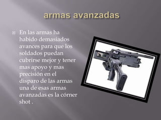    En las armas ha
    habido demasiados
    avances para que los
    soldados puedan
    cubrirse mejor y tener
    mas apoyo y mas
    precisión en el
    disparo de las armas
    una de esas armas
    avanzadas es la córner
    shot .
 
