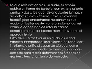Lo que más destaca es, sin duda, su amplia cabina en forma de burbuja, con un solo asiento central y dos a los lados de ondulantes formas. Y sus colores claros y frescos. Entre sus avances tecnológicos encontramos mecanismos que accionan los frenos de manera inalámbrica, así como la capacidad de rotar la cabina completamente, facilitando maniobras como el aparcamiento.Otro de sus atractivos es sin duda la unidad robótica incorporada, una especie de robot con inteligencia artificial capaz de dialogar con el conductor, y que puede, asimismo, relacionarse con éste para recibir determinadas órdenes de gestión y funcionamiento del vehículo.