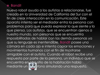 BanditNuevo robot ayuda a los autistas a relacionarse, fue creado en la Universidad de California del Sur con el fin de crear interacción en la comunicación. Este aparato intenta ser el mediador entra la persona con problemas para que pueda expresar lo que siente y lo que piensa. Los autistas, que se encuentran ajenos a nuestro mundo, son personas que se encuentra imposibilitadas de hablar con las demás personas ya que su lenguaje es inentendible. Bandit posee una cámara en cada ojo e intenta copiar las emociones y movimientos humanos con el fin de mostrarse amigable con el autista. Cuando el robot recibe una respuesta por parte de la persona, un individuo que se encuentra en otro sitio de la habitación habla mediante un micrófono simulando una respuesta.