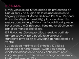 P.U.M.A.El mini vehículo del futuro acaba de presentarse en Nueva York y ha surgido de la colaboración entre Segway y General Motors. Se llama P.U.M.A. (Personal Urban Mobility & Accessibility) y funciona bajo dos ruedas con gran equilibrio y maniobrabilidad; puede llevar a dos o más personas, tiene motor eléctrico, un panel de mandos digital, etc. El P.U.M.A. es sólo un prototipo creado a partir del famoso Segway, pero podría revolucionar el transporte privado en el 2012 (año donde saldría a la venta).Su velocidad máxima está entre los 40 y los 56 kilómetros por hora, y pesa 136 kilos. Su batería eléctrica tardaría entre cinco y ocho horas para cargarse, pero el coste de esta recarga no superaría los 60 centavos de dólar.
