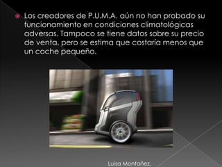Los creadores de P.U.M.A. aún no han probado su funcionamiento en condiciones climatológicas adversas. Tampoco se tiene datos sobre su precio de venta, pero se estima que costaría menos que un coche pequeño.Luisa Montañez.