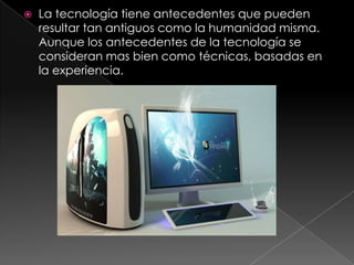La tecnología tiene antecedentes que pueden resultar tan antiguos como la humanidad misma. Aunque los antecedentes de la tecnología se consideran mas bien como técnicas, basadas en la experiencia. 