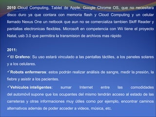 2010 Cloud Computing, Tablet de Apple, Google Chrome OS, que no necesitara
disco duro ya que contara con memoria flash y Cloud Computing y un celular
llamado Nexus One un netbook que aun no se comercializa tambien Skiff Reader y
pantallas electronicas flexibles. Microsoft en competencia con Wii tiene el proyecto
Natal, usb 3.0 que permitira la transmision de archivos mas rápido


2011:
El Grafeno: Su uso estará vinculado a las pantallas táctiles, a los paneles solares
y a los celulares.

Robots enfermeros: estos podrán realizar análisis de sangre, medir la presión, la
fiebre y asistir a los pacientes.

Vehículos inteligentes:            sumar   Internet   entre   las    comodidades
del automóvil supone que los ocupantes del mismo tendrán acceso al estado de las
carreteras y otras informaciones muy útiles como por ejemplo, encontrar caminos
alternativos además de poder acceder a videos, música, etc.
 