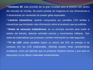 Celulares 3D: este promete ser la gran novedad para el próximo año dentro
del mercado de móviles. Se podrá cambiar de imágenes en dos dimensiones a
3 dimensiones sin necesidad de poseer gafas especiales.

Letreros interactivos: estarán compuestos por pantallas LCD táctiles e
interactivas que brindarán más información sobre el producto que se publicita.

Redes de sensores inalámbricos: en un principio servirán para medir el
estado del tránsito, detectar actividad sísmica y movimientos militares. Son
redes de ordenadores que procesan y emiten información en sólo segundos.
TV de LED: estas pantallas logran un ahorro del 30% de energía si se
compara con los LCD tradicionales. Además poseen otras características
ecológicas, como por ejemplo que no producen residuos tóxicos y que para su
fabricación no se utilizan materiales contaminantes.
 