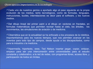 Otros aportes importantes en la tecnología

 Cada uno de nuestros genios a aportado algo al paso siguiente en la propia
 evolución de los medios, tanto tecnológicos, como de formulas, lenguajes,
 instrucciones, bucles, interrelaciones es decir para el software, y los nuevos
 medios.

 Del dibujo lineal del primer paint a el dibujo en vectores en fractales, en
 formulas matemáticas que permiten recrear hasta el cielo, los árboles, los
 movimientos, las simulaciones de aviación o de medicina.

 Cibernética que en la actualidad se ha enfocado a los procesos de la robótica,
 importantísimos para los nuevos tiempos, que nos permiten avanzar en los
 inventos para todo tipo de campos, desde ayuda a los discapacitados, como
 para la industria o la medicina.

 Hipermedia, hipertexto, www, Ted Nelson insertar pegar, copiar, enlazar,
 empezo para ser una interconexión entre universidades para el estudio
 constante y colaborativo, a la red de redes, con programas libres, acceso libre, y
 participación de todos sin limites
 