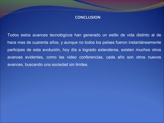 CONCLUSION



Todos estos avances tecnológicos han generado un estilo de vida distinto al de
hace mas de cuarenta años, y aunque no todos los países fueron instantáneamente
participes de esta evolución, hoy día a logrado extenderse, existen muchos otros
avances evidentes, como las video conferencias, cada año son otros nuevos
avances, buscando una sociedad sin limites.
 