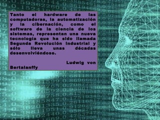 Tanto    el   hardware  de  las
computadoras, la automatización
y   la   cibernación,  como  el
software de la ciencia de los
sistemas, representan una nueva
tecnología que ha sido llamada
Segunda Revolución Industrial y
sólo    lleva    unas   décadas
desenvolviéndose.

                    Ludwig von
Bertalanffy
 