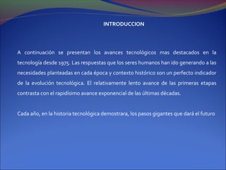 INTRODUCCION




A continuación se presentan los avances tecnológicos mas destacados en la
tecnología desde 1975. Las respuestas que los seres humanos han ido generando a las
necesidades planteadas en cada época y contexto histórico son un perfecto indicador
de la evolución tecnológica. El relativamente lento avance de las primeras etapas
contrasta con el rapidísimo avance exponencial de las últimas décadas.


Cada año, en la historia tecnológica demostrara, los pasos gigantes que dará el futuro
 