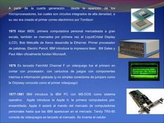 A partir de la cuarta generación            desde la aparición de los
microprocesadores, los cuales son circuitos integrados de alta densidad, a
su vez era creado el primer correo electrónico por Tomlison


1975 Altair 8800, primera computadora personal mercadeada a gran
escala, también se mercadea por primera vez el LiquidCristal Display
(LCD). Bob Metcalfe de Xerox desarrolla la Ethernet. Primer procesador
de palabras, Electric Pencil. IBM introduce la impresora láser. Bill Gates y
Paul Allen oficialmente fundan Microsoft.


1976 Es lanzado Fairchild Channel F un videojuego fue el primero en
contar con procesador, con cartuchos de juegos con componentes
internos e información grabada (y no simples conectores de jumpers como
la Odyssey conocido como el primer videojuego)


1977-1981 IBM introduce la IBM PC con MS-DOS como sistema
operativo.   Apple introduce la Apple II, la primera computadora pre-
ensamblada; Apple II estará al mando del mercado de computadoras
personales hasta que las IBM aparezcan en el mercado. Tandy TRS-80
consola de videojuegos es lanzado al mercado. Se inventa el celular.
 