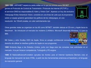 1982-1985 ARPANET separa su parte militar en lo que se conoce como MILNET
genera el Protocolo de Control de Transmisión / Protocolo de Internet (PCT/IP) y
el servicion DNS los responsables B. Kahn y Vinton Cerf . Aparece un hoy día exclusivo
Videojuego Entex Adventure Vision, consistía en una línea de Leds que al proyectarse
sobre un espejo giratorio generaban los gráficos de los videojuegos, en una
resolución de 150x40 píxeles, en color estrictamente rojo


Otras grandes redes se organizan en los 80 como BITNET, también debuta el CD-rom y Apple lanza la
Macintosh. Se introducen al mercado los módems 2,400kb/s. Microsoft desarrolla Windows 1.0 para la
IBM.


Bill Gates y John Sculley CEO de Apple, firma un arreglo confidencial concediéndole a Microsoft el
derecho de utilizar la interface gráfica de Apple en sus programas.

1985 Nintendo llega a los Estados Unidos, junto con Sega eran las consolas mas solicitadas en el
mercado. A la par hicieron competencia, Turbografx y PC-engine.

1986 El NationalScienceFundation aprueba los fondos para el Internet backbone. Berners creo el
lenguaje de marcación de texto HTML, a partir de dos herramientas anteriores el hipertexto y el lenguaje
de marcación general
 