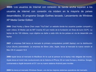2005: Los usuarios de Internet con conexión de banda ancha superan a los
usuarios de internet con conexión vía módem en la mayoría de países
desarrollados. El programa Google Earthes lanzado. Lanzamiento de Windows
XP Media Center Edition

2006 Chad Hurley y Steve Chen crean “YouTube” un website donde los usuarios pueden compartir y
subir videos. El Media Lab de MIT inventa XO por medio de la fundación sin fines de lucro OLPC. La
laptop de los 100 dólares, cuyo objetivo es darle a cada niño de los países en vía de desarrollo una
laptop


2007: a empresa Dell lanza al mercado la primera computadora portátil (laptop) con la distribución
Linux Ubuntu preinstalada. La empresa de Steve Jobs, Apple, lanza al mercado la nueva versión el
Mac OS X Leopard 10.5


2008 Apple lanza al mercado la MacBook Air la cual al parecer es la laptop más delgada del mundo.
Apple lanza el móvil más revolucionario de la historia el iPhone 3G en toda Europa y América. Google,
contrarresta a Apple lanzando el G1 con su nuevo sistema Android para moviles


2009 Se lanza al mercado Windows Seven, uno de los mejores sistemas operativos del mercado.
 