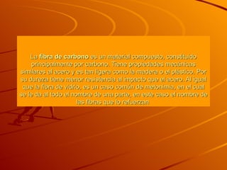 La  fibra de carbono  es un material compuesto, constituido principalmente por carbono. Tiene propiedades mecánicas similares al  acero  y es tan ligera como la  madera  o el  plástico . Por su dureza tiene menor resistencia al impacto que el  acero . Al igual que la  fibra de vidrio , es un caso común de metonimia, en el cual se le da al todo el nombre de una parte, en este caso el nombre de las fibras que lo refuerzan  
