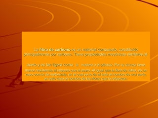 La  fibra de carbono  es un material compuesto, constituido principalmente por carbono. Tiene propiedades mecánicas similares al  acero  y es tan ligera como   la   madera  o el  plástico . Por su dureza tiene menor resistencia al impacto que el  acero . Al igual que la  fibra de vidrio , es un caso común de metonimia, en el cual se le da al todo el nombre de una parte, en este caso el nombre de las fibras que lo refuerzan. 