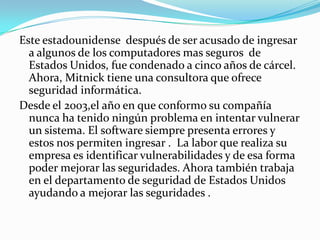 Este estadounidense después de ser acusado de ingresar
  a algunos de los computadores mas seguros de
  Estados Unidos, fue condenado a cinco años de cárcel.
  Ahora, Mitnick tiene una consultora que ofrece
  seguridad informática.
Desde el 2003,el año en que conformo su compañía
  nunca ha tenido ningún problema en intentar vulnerar
  un sistema. El software siempre presenta errores y
  estos nos permiten ingresar . La labor que realiza su
  empresa es identificar vulnerabilidades y de esa forma
  poder mejorar las seguridades. Ahora también trabaja
  en el departamento de seguridad de Estados Unidos
  ayudando a mejorar las seguridades .
 