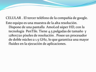 CELULAR . El tercer teléfono de la compañía de google.
Este equipo es una muestra de la alta resolución.
  Dispone de una pantalla AmoLed súper HD, con la
  tecnología PenTile. Tiene 4.5 pulgadas de tamaño y
  1280x720 píxeles de resolución . Posee un procesador
  de doble núcleo a 1.5 GHz, lo que garantiza una mayor
  fluidez en la ejecución de aplicaciones.
 