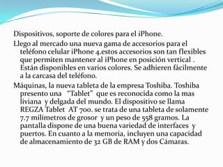 Dispositivos, soporte de colores para el iPhone.
Llego al mercado una nueva gama de accesorios para el
  teléfono celular iPhone 4.estos accesorios son tan flexibles
  que permiten mantener al iPhone en posición vertical .
  Están disponibles en varios colores. Se adhieren fácilmente
  a la carcasa del teléfono.
Máquinas, la nueva tableta de la empresa Toshiba. Toshiba
  presento una “Tablet” que es reconocida como la mas
  liviana y delgada del mundo. El dispositivo se llama
  REGZA Tablet AT 700. se trata de una tableta de solamente
  7.7 milímetros de grosor y un peso de 558 gramos. La
  pantalla dispone de una buena variedad de interfaces y
  puertos. En cuanto a la memoria, incluyen una capacidad
  de almacenamiento de 32 GB de RAM y dos Cámaras.
 