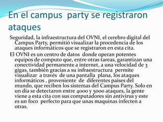 En el campus party se registraron
ataques
Seguridad, la infraestructura del OVNI, el cerebro digital del
  Campus Party, permitió visualizar la procedencia de los
  ataques informáticos que se registraron en esta cita.
El OVNI es un centro de datos donde operan potentes
  equipos de computo que, entre otras tareas, garantizan una
  conectividad permanente a internet, a una velocidad de 3
  gigas, también gracias a su infraestructura permite
  visualizar a través de una pantalla plana, los ataques
  informáticos , proveniente de diferentes países del
  mundo, que reciben los sistemas del Campus Party. Solo en
  un día se detectaron entre 4000 y 5000 ataques, la gente
  viene a esta cita con sus computadores sin antivirus y este
  es un foco perfecto para que unas maquinas infecten a
  otras.
 