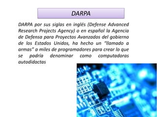 DARPA
DARPA por sus siglas en inglés (Defense Advanced
Research Projects Agency) o en español la Agencia
de Defensa para Proyectos Avanzados del gobierno
de los Estados Unidos, ha hecho un “llamado a
armas” a miles de programadores para crear lo que
se podría denominar como computadoras
autodidactas
 