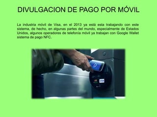 DIVULGACION DE PAGO POR MÓVIL
La industria móvil de Visa, en el 2013 ya está esta trabajando con este
sistema, de hecho, en algunas partes del mundo, especialmente de Estados
Unidos, algunos operadores de telefonía móvil ya trabajan con Google Wallet
sistema de pago NFC.
 