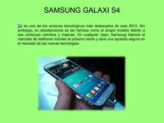 SAMSUNG GALAXI S4
S4 es uno de los avances tecnológicos más destacados de este 2013. Sin
embargo, su obsolescencia es tan famosa como el propio modelo debido a
sus continuos cambios y mejoras. En cualquier caso, Samsung liderará el
mercado de teléfonos móviles el próximo otoño y será una apuesta segura en
el mercado de las nuevas tecnologías
 