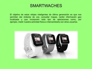 SMARTWACHES
El objetivo de estos relojes inteligentes de última generación es que nos
permitan dar órdenes de voz, consultar mapas, recibir información geo
localizada y que incorporen todo tipo de aplicaciones como, por
ejemplo, medir nuestra actividad física e intercambiarla con otros usuarios.
 