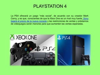 PLAYSTATION 4
La PS4 ofrecerá un juego ―más social‖, de acuerdo con su creador Mark
Cerny, y es que, conscientes de que la Xbox One es un rival muy fuerte, Sony
bajará el precio de la nueva consola y las restricciones de ventas y préstamos
de videojuegos serán menores para que aumenten las ventas esperadas.
 