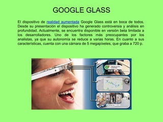 GOOGLE GLASS
El dispositivo de realidad aumentada Google Glass está en boca de todos.
Desde su presentación el dispositivo ha generado controversia y análisis en
profundidad. Actualmente, se encuentra disponible en versión beta limitada a
los desarrolladores. Uno de los factores más preocupantes por los
analistas, ya que su autonomía se reduce a varias horas. En cuanto a sus
características, cuenta con una cámara de 5 megapíxeles, que graba a 720 p.
 