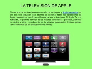 LA TELEVISION DE APPLE
El mercado de las televisiones es una lucha sin tregua, y Apple ha entrado en
ella con una televisión que además de contener todas las aplicaciones de
Apple, proporciona una forma diferente de ver la televisión. El Apple TV con
1080p HD te permite disfrutar de los mejores contenidos —películas, partidos,
tu música y fotos, y mucho más en tu televisor panorámico. Incluso puedes
ver el contenido de tus dispositivos vía AirPlay.
 