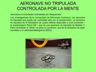 AERONAVE NO TRIPULADA
CONTROLADA POR LA MENTE
Aeronaves no tripuladas controladas por Telequinesis.
Los investigadores de la Universidad de Minnesota mostraron una aeronave
no tripulada que puede ser controlada sólo con el pensamiento. La aeronave
no tripulada es el helicóptero de cuatro hélices disponible a nivel comercial –
el quadricóptero Parrot AR – que es una aeronave no tripulada de Modelo T.
Para controlarla, el ―piloto‖ se pone un sombrero, que da la sensación de estar
sometido a un electroencefalograma (EEG).
 