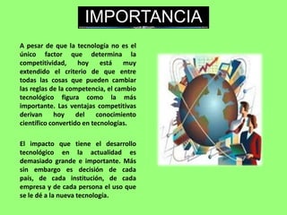 A pesar de que la tecnología no es el
único factor que determina la
competitividad, hoy está muy
extendido el criterio de que entre
todas las cosas que pueden cambiar
las reglas de la competencia, el cambio
tecnológico figura como la más
importante. Las ventajas competitivas
derivan hoy del conocimiento
científico convertido en tecnologías.
El impacto que tiene el desarrollo
tecnológico en la actualidad es
demasiado grande e importante. Más
sin embargo es decisión de cada
país, de cada institución, de cada
empresa y de cada persona el uso que
se le dé a la nueva tecnología.
IMPORTANCIA
 