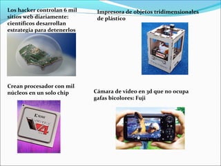 Los hacker controlan 6 mil
sitios web diariamente:
científicos desarrollan
estrategia para detenerlos
Crean procesador con mil
núcleos en un solo chip
Impresora de objetos tridimensionales
de plástico
Cámara de video en 3d que no ocupa
gafas bicolores: Fuji
 