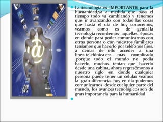 La tecnología es IMPORTANTE para la
humanidad,ya a medida que pasa el
tiempo todo va cambiando y tenemos
que ir avanzando con todas las cosas
que hasta el día de hoy conocemos,
veamos como es de genial la
tecnología recordemos aquellas épocas
en donde para poder comunicarnos con
otras persona o con nuestros familiares
teníamos que hacerlo por teléfonos fijos,
a demas de ello acceder a una
línea telefónica era mas complicado
porque todo el mundo no podía
hacerlo, muchos tenían que hacerlo
desde una cabina, ahora regresémonos a
nuestro siglo en donde cualquier
persona puede tener un celular veamos
la gran diferencia hoy en día podemos
comunicarnos desde cualquier parte del
mundo, los avances tecnológicos son de
gran importancia para la humanidad.

 