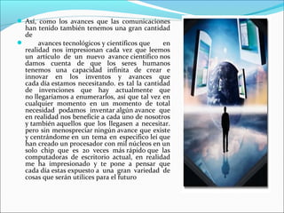  Así, como los avances que las comunicaciones
han tenido también tenemos una gran cantidad
de
 avances tecnológicos y científicos que en
realidad nos impresionan cada vez que leemos
un artículo de un nuevo avance científico nos
damos cuenta de que los seres humanos
tenemos una capacidad infinita de crear e
innovar en los inventos y avances que
cada día estamos necesitando. es tal la cantidad
de invenciones que hay actualmente que
no llegaríamos a enumerarlos, así que tal vez en
cualquier momento en un momento de total
necesidad podamos inventar algún avance que
en realidad nos beneficie a cada uno de nosotros
y también aquellos que los llegasen a necesitar.
pero sin menospreciar ningún avance que existe
y centrándome en un tema en especifico leí que
han creado un procesador con mil núcleos en un
solo chip que es 20 veces más rápido que las
computadoras de escritorio actual, en realidad
me ha impresionado y te pone a pensar que
cada día estas expuesto a una gran variedad de
cosas que serán utilices para el futuro
 