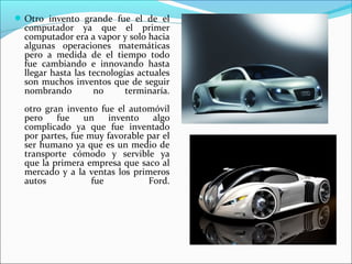 Otro invento grande fue el de el
computador ya que el primer
computador era a vapor y solo hacia
algunas operaciones matemáticas
pero a medida de el tiempo todo
fue cambiando e innovando hasta
llegar hasta las tecnologías actuales
son muchos inventos que de seguir
nombrando no terminaría.
otro gran invento fue el automóvil
pero fue un invento algo
complicado ya que fue inventado
por partes, fue muy favorable par el
ser humano ya que es un medio de
transporte cómodo y servible ya
que la primera empresa que saco al
mercado y a la ventas los primeros
autos fue Ford.
 
