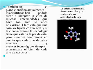 También en  el 
plano científico actualmente 
los científicos han  podido 
crear  e  inventar  la  cura  de 
muchas  enfermedades  que 
hace  tan  solo  10  años 
no existían. Claro está que una 
cosa va ligada con la otra y si 
la ciencia avance la tecnología 
tiene que estar a la par de esta, 
pero  siempre  tendremos  en 
cuenta que cada uno de estos 
inventos  y 
avances tecnológicos siempre 
estarán para  el  bien  de  cada 
uno de nosotros.

La cafeína aumenta la
fuerza muscular y la
resistencia en
actividades de baja
intensidad
 