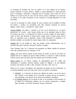 La tecnología ha permitido una serie de cambios en la vida cotidiana del ser humano,
porque transforma su estado natural y artificial, su papel fundamental es seguir innovando
para el crecimiento y desarrollo, y mejorando para la sociedad y para el país. Por eso el
hombre se ha dado la tarea de crear cada día nuevos avances tecnológicos en la cual todo
ser humano se ha venido envolviendo en ella, ocupando así un lugar importante en la vida
del hombre.
Cada día la tecnología ha venido cargada de nuevos producto que ha facilitado el trabajo
del hombre y satisface sus necesidades entre ellos podemos mencionar los lectores
digitales, media centers, y el ambiciosos Apple o Ipad.
Lectores Digitales. Son ligeros y cómodos a la vista, con la introducción de las nuevas
generaciones de e-reader¨, como Amazon Kindle una de las principales tiendas de libros
por internet, que pone a su disposición del usuario un servicio completo de lector digital y
ventas de libro muy funcional. El usuario puede comprar desde el propio aparato nuevos
libros ya preparados para el dispositivo, incluso recibir diariamente la suscripción a su
periódico preferido sin necesidad de conectar ningún cable a la computadora.
Pantallas 3D, Es una pantalla de video que produce escenas tridimensionales, que se
necesitan unas gafas especiales para poder visualizar la imagen.
Tanto Samsung, Sony, LG y Panasonic han presentado sus últimos modelos de televisores
todos ellos preparados para ver contenidos en 3D.
Tables, .Este nuevo Ipad ha atraído un gran número de usuario, se trata de una Table con
pantalla táctil de 9¨7 pulgada de aspecto similar al IPhone, su objetivo es cubrir el mercado
existente para la gente que quiera algo más pequeño que un ordenador portátil.
Media Centers. Es un sistema completo de entretenimiento para PC, admite más
sintonizadores y estándares televisivos globales, incluida TV digitales y de alta definición,
reproduce más formato de audio y video conocidos entre ellos: 3GP, AAC etc.
Dentro de los Avances Tecnológicos más importante del mundo que han evolucionado en
la sociedad facilitando tanto en la vida social como en lo laboral se encuentran:
1) GOOGLE es el buscador de internet más utilizado del mundo y uno de los marcos
más conocido a nivel mundial. Se ha convertido en mucho más que un buscador y
está posicionado en la mayoría de los sectores de la industria tecnológica.
2) La Telefonía Móvil de ser un artículo de lujo se ha convertido en una necesidad. Es
un sistema de comunicación telefónica que nos permite comunicarnos a cualquier
lugar del mundo y por medio del internet navegar y interactuar.
 