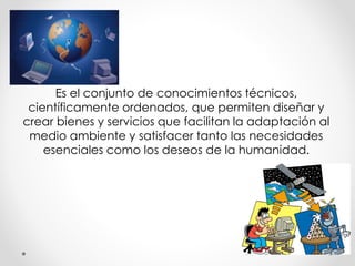 Es el conjunto de conocimientos técnicos, 
científicamente ordenados, que permiten diseñar y 
crear bienes y servicios que facilitan la adaptación al 
medio ambiente y satisfacer tanto las necesidades 
esenciales como los deseos de la humanidad. 
 