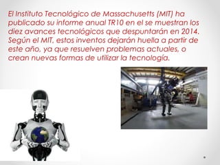 El Instituto Tecnológico de Massachusetts (MIT) ha 
publicado su informe anual TR10 en el se muestran los 
diez avances tecnológicos que despuntarán en 2014. 
Según el MIT, estos inventos dejarán huella a partir de 
este año, ya que resuelven problemas actuales, o 
crean nuevas formas de utilizar la tecnología. 
 
