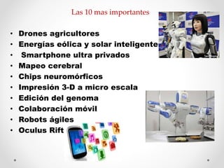 Las 10 mas importantes 
• Drones agricultores 
• Energías eólica y solar inteligentes 
• Smartphone ultra privados 
• Mapeo cerebral 
• Chips neuromórficos 
• Impresión 3-D a micro escala 
• Edición del genoma 
• Colaboración móvil 
• Robots ágiles 
• Oculus Rift 
