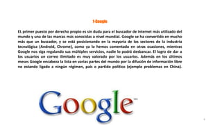 1-Google
EL primer puesto por derecho propio es sin duda para el buscador de internet más utilizado del
mundo y una de las marcas más conocidas a nivel mundial. Google se ha convertido en mucho
más que un buscador, y se está posicionando en la mayoría de los sectores de la industria
tecnológica (Android, Chrome), como ya lo hemos comentado en otras ocasiones, mientras
Google nos siga regalando sus múltiples servicios, nadie lo podrá desbancar. El logro de dar a
los usuarios un correo ilimitado es muy valorado por los usuarios. Además en los últimos
meses Google encabeza la lista en varias partes del mundo por la difusión de información libre
no estando ligado a ningún régimen, país o partido político (ejemplo problemas en China).
4
 