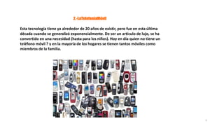 2.-LaTelefoníaMóvil
Esta tecnología tiene ya alrededor de 20 años de existir, pero fue en esta última
década cuando se generalizó exponencialmente. De ser un artículo de lujo, se ha
convertido en una necesidad (hasta para los niños). Hoy en día quien no tiene un
teléfono móvil ? y en la mayoría de los hogares se tienen tantos móviles como
miembros de la familia.
5
 